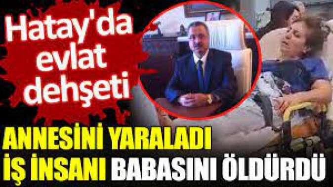 Annesini yaraladı, iş insanı babasını öldürdü. Hatayda evlat dehşeti