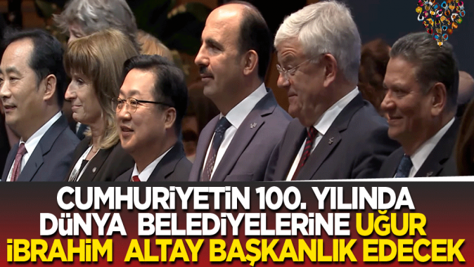 Cumhuriyetin 100. yılında dünya belediyelerine Uğur İbrahim Altay başkanlık edecek