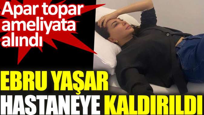 Ebru Yaşar hastaneye kaldırıldı. Apar topar ameliyata alındı