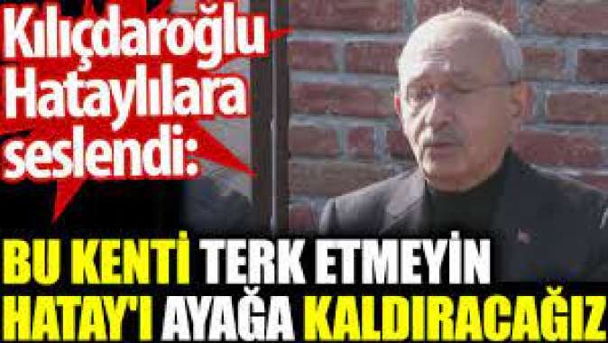 Kılıçdaroğlu Hataylılara seslendi: Bu kenti terk etmeyin. Hatayı ayağa kaldıracağız