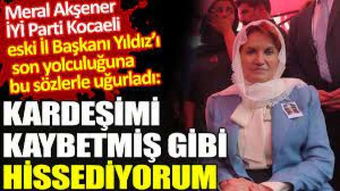 Meral Akşener İYİ Parti Kocaeli eski İl Başkanı Yıldızı Kardeşimi kaybetmiş gibi hissediyorum sözleriyle ebediyete uğurladı