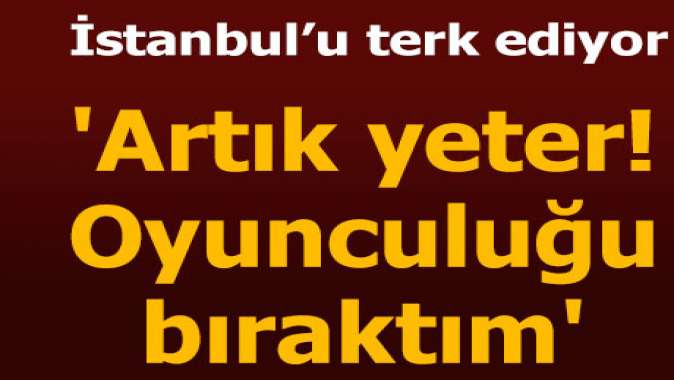 Oyunculuğu bıraktım, İzmire taşınıyorum