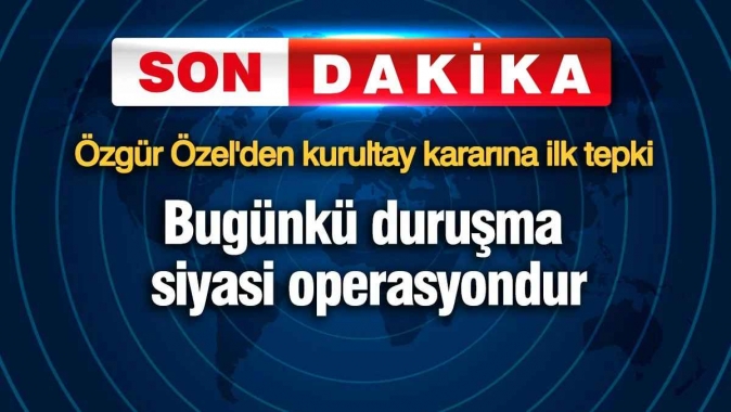 Özgür Özelden kurultay kararına ilk tepki: Bugünkü duruşma siyasi operasyondur