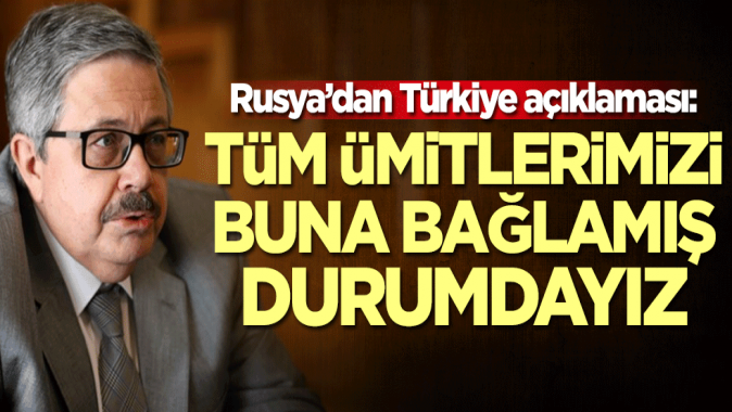 Rusya’dan Türkiye açıklaması: Tüm ümitlerimizi buna bağlamış durumdayız