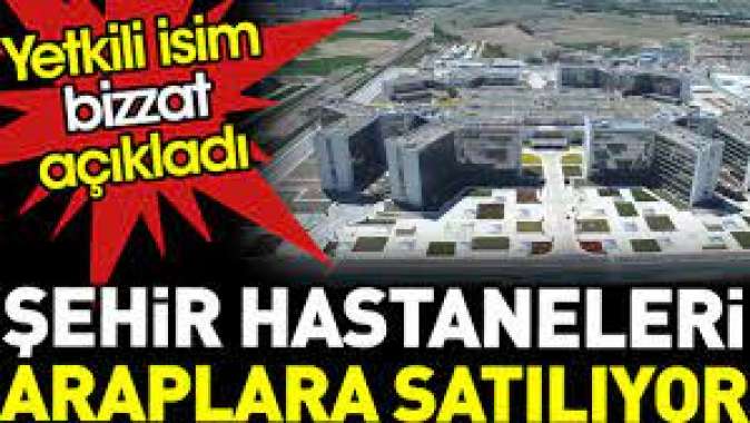 Şehir hastaneleri Araplara satılıyor. Yetkili isim bizzat açıkladı