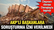 AKP'li başkanlara soruşturma izni verilmedi: Deprem davası Danıştay'a taşındı