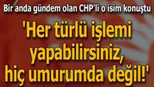 CHP'li o isim konuştu: Her türlü işlemi yapabilirsiniz, hiç umurumda değil