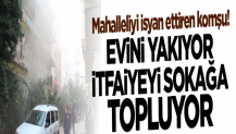 Mahalleliyi isyan ettiren komşu! Evini yakıyor itfaiyeyi sokağa topluyor