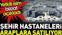 Şehir hastaneleri Araplara satılıyor. Yetkili isim bizzat açıkladı