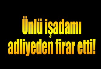 Ünlü iş adamı adliyeden firar etti