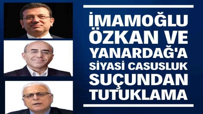 İmamoğlu, Özkan ve Yanardağ casusluk suçundan tutuklandı